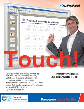 Touch!Large screen for high-impact lessons 83-
inch (UB-T880W) / 77-inch (UB-T880)
Both finger-touchand Electronic Pen
compatible Multi-touch operation
Simultaneous operation of up to three
points Built-in stereo speakers for effective
lessons 2 USB hub ports
Optional Wireless Kit
Interactive Whiteboard
UB-T880W/UB-T880
 