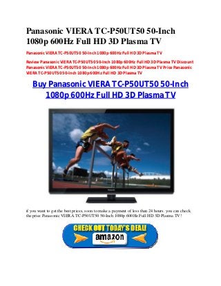 Panasonic VIERA TC-P50UT50 50-Inch
1080p 600Hz Full HD 3D Plasma TV
Panasonic VIERA TC-P50UT50 50-Inch 1080p 600Hz Full HD 3D Plasma TV
Review Panasonic VIERA TC-P50UT50 50-Inch 1080p 600Hz Full HD 3D Plasma TV Discount
Panasonic VIERA TC-P50UT50 50-Inch 1080p 600Hz Full HD 3D Plasma TV Price Panasonic
VIERA TC-P50UT50 50-Inch 1080p 600Hz Full HD 3D Plasma TV
Buy Panasonic VIERA TC-P50UT50 50-Inch
1080p 600Hz Full HD 3D Plasma TV
if you want to get the best prices, soon to make a payment of less than 24 hours. you can check
the price Panasonic VIERA TC-P50UT50 50-Inch 1080p 600Hz Full HD 3D Plasma TV!
 
