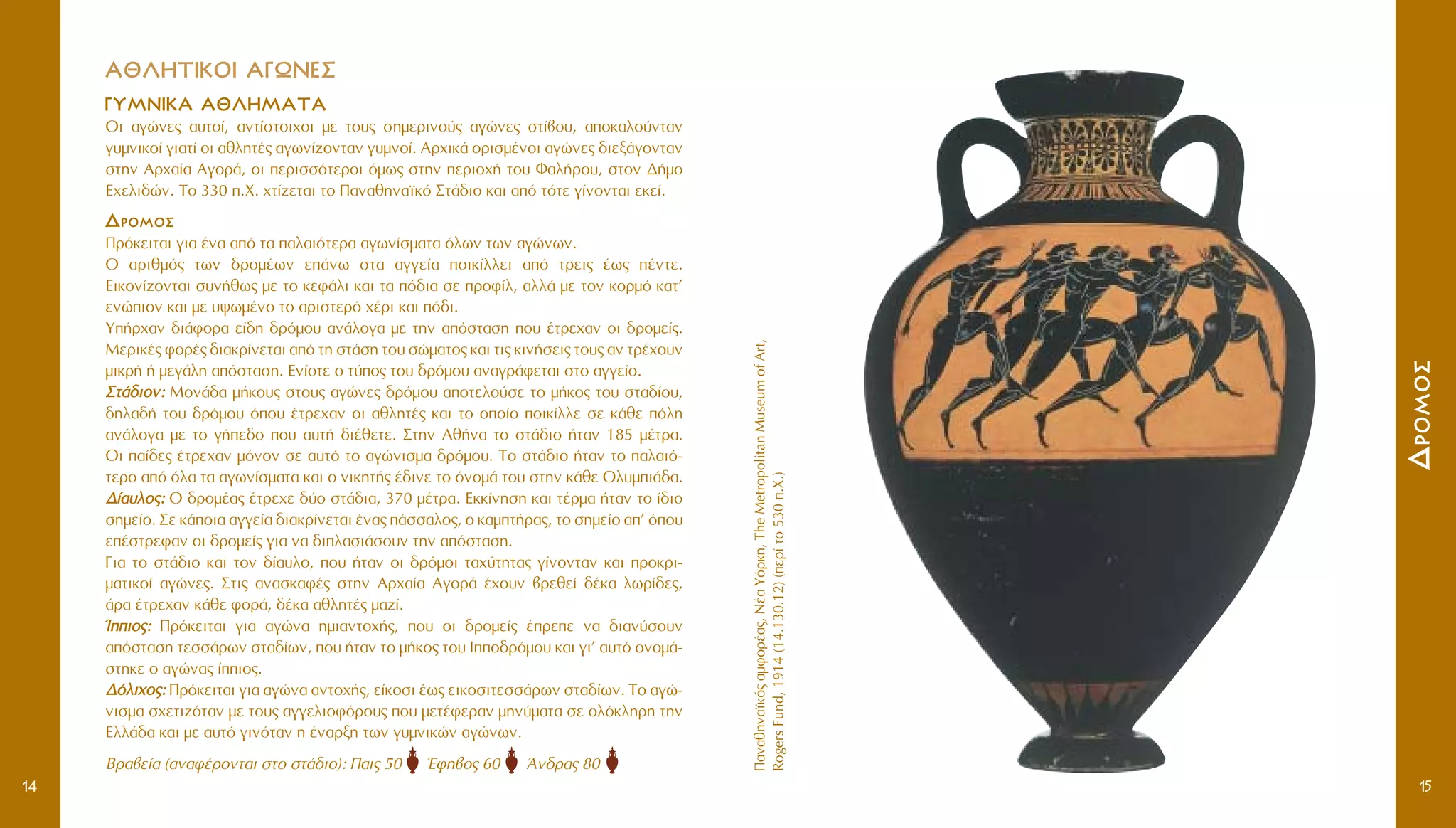 AA££§§HHTTIIKKOOII AA°°øøNNEE™™
°°YYMMNNIIKKAA AA££§§HHMMAATTAA
OÈ ·ÁÒÓÂ˜ ·˘ÙÔ›, ·ÓÙ›ÛÙÔÈ¯ÔÈ ÌÂ ÙÔ˘˜ ÛËÌÂÚÈÓÔ‡˜ ·ÁÒÓÂ˜ ÛÙ›‚Ô˘, ·ÔÎ·ÏÔ‡ÓÙ·Ó
Á˘ÌÓÈÎÔ› ÁÈ·Ù› ÔÈ ·ıÏËÙ¤˜ ·ÁˆÓ›˙ÔÓÙ·Ó Á˘ÌÓÔ›. AÚ¯ÈÎ¿ ÔÚÈÛÌ¤ÓÔÈ ·ÁÒÓÂ˜ ‰ÈÂÍ¿ÁÔÓÙ·Ó
ÛÙËÓ AÚ¯·›· AÁÔÚ¿, ÔÈ ÂÚÈÛÛﬁÙÂÚÔÈ ﬁÌˆ˜ ÛÙËÓ ÂÚÈÔ¯‹ ÙÔ˘ º·Ï‹ÚÔ˘, ÛÙÔÓ ¢‹ÌÔ
E¯ÂÏÈ‰ÒÓ. TÔ 330 .X. ¯Ù›˙ÂÙ·È ÙÔ ¶·Ó·ıËÓ·˚Îﬁ ™Ù¿‰ÈÔ Î·È ·ﬁ ÙﬁÙÂ Á›ÓÔÓÙ·È ÂÎÂ›.
¢¢ÚÚÔÔÌÌÔÔÛÛ
¶ÚﬁÎÂÈÙ·È ÁÈ· ¤Ó· ·ﬁ Ù· ·Ï·ÈﬁÙÂÚ· ·ÁˆÓ›ÛÌ·Ù· ﬁÏˆÓ ÙˆÓ ·ÁÒÓˆÓ.
O ·ÚÈıÌﬁ˜ ÙˆÓ ‰ÚÔÌ¤ˆÓ Â¿Óˆ ÛÙ· ·ÁÁÂ›· ÔÈÎ›ÏÏÂÈ ·ﬁ ÙÚÂÈ˜ ¤ˆ˜ ¤ÓÙÂ.
EÈÎÔÓ›˙ÔÓÙ·È Û˘Ó‹ıˆ˜ ÌÂ ÙÔ ÎÂÊ¿ÏÈ Î·È Ù· ﬁ‰È· ÛÂ ÚÔÊ›Ï, ·ÏÏ¿ ÌÂ ÙÔÓ ÎÔÚÌﬁ Î·Ù’
ÂÓÒÈÔÓ Î·È ÌÂ ˘„ˆÌ¤ÓÔ ÙÔ ·ÚÈÛÙÂÚﬁ ¯¤ÚÈ Î·È ﬁ‰È.
Y‹Ú¯·Ó ‰È¿ÊÔÚ· Â›‰Ë ‰ÚﬁÌÔ˘ ·Ó¿ÏÔÁ· ÌÂ ÙËÓ ·ﬁÛÙ·ÛË Ô˘ ¤ÙÚÂ¯·Ó ÔÈ ‰ÚÔÌÂ›˜.
MÂÚÈÎ¤˜ ÊÔÚ¤˜ ‰È·ÎÚ›ÓÂÙ·È ·ﬁ ÙË ÛÙ¿ÛË ÙÔ˘ ÛÒÌ·ÙÔ˜ Î·È ÙÈ˜ ÎÈÓ‹ÛÂÈ˜ ÙÔ˘˜ ·Ó ÙÚ¤¯Ô˘Ó
ÌÈÎÚ‹ ‹ ÌÂÁ¿ÏË ·ﬁÛÙ·ÛË. EÓ›ÔÙÂ Ô Ù‡Ô˜ ÙÔ˘ ‰ÚﬁÌÔ˘ ·Ó·ÁÚ¿ÊÂÙ·È ÛÙÔ ·ÁÁÂ›Ô.
™™ÙÙ¿¿‰‰ÈÈÔÔÓÓ:: MÔÓ¿‰· Ì‹ÎÔ˘˜ ÛÙÔ˘˜ ·ÁÒÓÂ˜ ‰ÚﬁÌÔ˘ ·ÔÙÂÏÔ‡ÛÂ ÙÔ Ì‹ÎÔ˜ ÙÔ˘ ÛÙ·‰›Ô˘,
‰ËÏ·‰‹ ÙÔ˘ ‰ÚﬁÌÔ˘ ﬁÔ˘ ¤ÙÚÂ¯·Ó ÔÈ ·ıÏËÙ¤˜ Î·È ÙÔ ÔÔ›Ô ÔÈÎ›ÏÏÂ ÛÂ Î¿ıÂ ﬁÏË
·Ó¿ÏÔÁ· ÌÂ ÙÔ Á‹Â‰Ô Ô˘ ·˘Ù‹ ‰È¤ıÂÙÂ. ™ÙËÓ Aı‹Ó· ÙÔ ÛÙ¿‰ÈÔ ‹Ù·Ó 185 Ì¤ÙÚ·.
OÈ ·›‰Â˜ ¤ÙÚÂ¯·Ó ÌﬁÓÔÓ ÛÂ ·˘Ùﬁ ÙÔ ·ÁÒÓÈÛÌ· ‰ÚﬁÌÔ˘. TÔ ÛÙ¿‰ÈÔ ‹Ù·Ó ÙÔ ·Ï·Èﬁ-
ÙÂÚÔ ·ﬁ ﬁÏ· Ù· ·ÁˆÓ›ÛÌ·Ù· Î·È Ô ÓÈÎËÙ‹˜ ¤‰ÈÓÂ ÙÔ ﬁÓÔÌ¿ ÙÔ˘ ÛÙËÓ Î¿ıÂ OÏ˘ÌÈ¿‰·.
¢¢››··˘˘ÏÏÔÔ˜˜:: O ‰ÚÔÌ¤·˜ ¤ÙÚÂ¯Â ‰‡Ô ÛÙ¿‰È·, 370 Ì¤ÙÚ·. EÎÎ›ÓËÛË Î·È Ù¤ÚÌ· ‹Ù·Ó ÙÔ ›‰ÈÔ
ÛËÌÂ›Ô. ™Â Î¿ÔÈ· ·ÁÁÂ›· ‰È·ÎÚ›ÓÂÙ·È ¤Ó·˜ ¿ÛÛ·ÏÔ˜, Ô Î·ÌÙ‹Ú·˜, ÙÔ ÛËÌÂ›Ô ·’ ﬁÔ˘
Â¤ÛÙÚÂÊ·Ó ÔÈ ‰ÚÔÌÂ›˜ ÁÈ· Ó· ‰ÈÏ·ÛÈ¿ÛÔ˘Ó ÙËÓ ·ﬁÛÙ·ÛË.
°È· ÙÔ ÛÙ¿‰ÈÔ Î·È ÙÔÓ ‰›·˘ÏÔ, Ô˘ ‹Ù·Ó ÔÈ ‰ÚﬁÌÔÈ Ù·¯‡ÙËÙ·˜ Á›ÓÔÓÙ·Ó Î·È ÚÔÎÚÈ-
Ì·ÙÈÎÔ› ·ÁÒÓÂ˜. ™ÙÈ˜ ·Ó·ÛÎ·Ê¤˜ ÛÙËÓ AÚ¯·›· AÁÔÚ¿ ¤¯Ô˘Ó ‚ÚÂıÂ› ‰¤Î· ÏˆÚ›‰Â˜,
¿Ú· ¤ÙÚÂ¯·Ó Î¿ıÂ ÊÔÚ¿, ‰¤Î· ·ıÏËÙ¤˜ Ì·˙›.
ÿÿÈÈÔÔ˜˜:: ¶ÚﬁÎÂÈÙ·È ÁÈ· ·ÁÒÓ· ËÌÈ·ÓÙÔ¯‹˜, Ô˘ ÔÈ ‰ÚÔÌÂ›˜ ¤ÚÂÂ Ó· ‰È·Ó‡ÛÔ˘Ó
·ﬁÛÙ·ÛË ÙÂÛÛ¿ÚˆÓ ÛÙ·‰›ˆÓ, Ô˘ ‹Ù·Ó ÙÔ Ì‹ÎÔ˜ ÙÔ˘ IÔ‰ÚﬁÌÔ˘ Î·È ÁÈ’ ·˘Ùﬁ ÔÓÔÌ¿-
ÛÙËÎÂ Ô ·ÁÒÓ·˜ ›ÈÔ˜.
¢¢ﬁﬁÏÏÈÈ¯¯ÔÔ˜˜:: ¶ÚﬁÎÂÈÙ·È ÁÈ· ·ÁÒÓ· ·ÓÙÔ¯‹˜, Â›ÎÔÛÈ ¤ˆ˜ ÂÈÎÔÛÈÙÂÛÛ¿ÚˆÓ ÛÙ·‰›ˆÓ. TÔ ·ÁÒ-
ÓÈÛÌ· Û¯ÂÙÈ˙ﬁÙ·Ó ÌÂ ÙÔ˘˜ ·ÁÁÂÏÈÔÊﬁÚÔ˘˜ Ô˘ ÌÂÙ¤ÊÂÚ·Ó ÌËÓ‡Ì·Ù· ÛÂ ÔÏﬁÎÏËÚË ÙËÓ
EÏÏ¿‰· Î·È ÌÂ ·˘Ùﬁ ÁÈÓﬁÙ·Ó Ë ¤Ó·ÚÍË ÙˆÓ Á˘ÌÓÈÎÒÓ ·ÁÒÓˆÓ.
BÚ·‚Â›· (·Ó·Ê¤ÚÔÓÙ·È ÛÙÔ ÛÙ¿‰ÈÔ): ¶·È˜ 50 ŒÊË‚Ô˜ 60 ÕÓ‰Ú·˜ 80
14
¶·Ó·ıËÓ·˚Îﬁ˜·ÌÊÔÚ¤·˜,N¤·YﬁÚÎË,TheMetropolitanMuseumofArt,
RogersFund,1914(14.130.12)(ÂÚ›ÙÔ530.X.)
¢¢ÚÚÔÔÌÌÔÔÛÛ
15
 