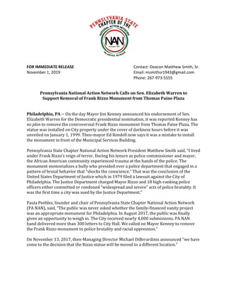 FOR IMMEDIATE RELEASE Contact: Deacon Matthew Smith, Sr.
November 1, 2019 Email: msmithsr1943@gmail.com
Phone: 267-973-5555
Pennsylvania National Action Network Calls on Sen. Elizabeth Warren to
Support Removal of Frank Rizzo Monument from Thomas Paine Plaza
Philadelphia, PA -- On the day Mayor Jim Kenney announced his endorsement of Sen.
Elizabeth Warren for the Democratic presidential nomination, it was reported Kenney has
no plan to remove the controversial Frank Rizzo monument from Thomas Paine Plaza. The
statue was installed on City property under the cover of darkness hours before it was
unveiled on January 1, 1999. Then-mayor Ed Rendell now says it was a mistake to install
the monument in front of the Municipal Services Building.
Pennsylvania State Chapter National Action Network President Matthew Smith said, “I lived
under Frank Rizzo’s reign of terror. During his tenure as police commissioner and mayor,
the African American community experienced trauma at the hands of the police. The
monument memorializes a bully who presided over a police department that engaged in a
pattern of brutal behavior that “shocks the conscience.” That was the conclusion of the
United States Department of Justice which in 1979 filed a lawsuit against the City of
Philadelphia. The Justice Department charged Mayor Rizzo and 18 high-ranking police
officers either committed or condoned “widespread and severe” acts of police brutality. It
was the first time a city was sued by the Justice Department.”
Paula Peebles, founder and chair of Pennsylvania State Chapter National Action Network
(PA NAN), said, “The public was never asked whether the family-financed vanity project
was an appropriate monument for Philadelphia. In August 2017, the public was finally
given an opportunity to weigh in. The City received nearly 4,000 submissions. PA NAN
hand delivered more than 300 letters to City Hall. We called on Mayor Kenney to remove
the Frank Rizzo monument to police brutality and racial oppression.”
On November 13, 2017, then-Managing Director Michael DiBerardinis announced “we have
come to the decision that the Rizzo statue will be moved to a different location.”
 