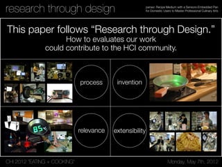 CHI 2012 “EATING + COOKING” Monday, May 7th, 2012
panavi: Recipe Medium with a Sensors-Embedded Pan
for Domestic Users to Master Professional Culinary Arts
Introduction and Motivation
Cooking advanced recipes can be complicated, and
requires following detailed instructions to achieve the
desired result. Textual instructions like paper recipes
are often difficult to comprehend; they use technical
terms or instructions that require prior experience to be
understood (“How much is a handful of chopped basil?”
or “How brown are caramelized onions?”). These types of
information can be transferred more easily using images
or videos, just as cooking shows do. However, cooking
shows are not designed to be followed in real-time.
Although the increasing audience of cooking shows in
European television [4] indicates that there is a
growing interest in this format, no participant of our
preliminary studies followed a recipe while watching a
cooking show. They rather liked the inspiring aspect of
the visual aesthetics. Typically, they would follow
textual instructions when cooking, or not use any kind
of instructions at all.
The final outcome of a recipe depends on many factors
and can fail at any point during the entire process. This
can be demanding and stressful for beginners, perhaps
discouraging them. We are developing PersonalChef, an
interactive kitchen counter (see Fig.1), to avoid
disappointing hobby chefs when preparing unfamiliar
recipes and to increase their confidence.
Related Work
Several systems have been developed to bring technical
innovations into the domestic kitchen environment.
Cooking Navi [7] considers cooking as a time
optimization problem when preparing a menu
consisting of multiple recipes, and tries to optimize
single cooking processes in order to have all dishes
finished at the right time. Semantic Cookbook [10] and
Kitchen of the Future [11] installed various electronic
devices into the kitchen to record and share cooking
sessions. Living Cookbook [12] offers these possibilities
as well, but it further focuses on the social experience
of cooking and collaboration. eyeCOOK [3] and Smart
Kitchen [8] focus on the actual user input. They try to
facilitate active user input or reduce it by tracking
user’s actions in the kitchen using eye-gaze, speech
commands, and foot switches. CounterActive [9]
integrates step-by-step cooking instructions using
multimedia invisibly into the kitchen counter. Besides
research prototypes, there are also commercial
systems. Nintendo’s personal cooking instructor
(nintendo.com) on the small-screen NintendoDS device
is an interactive cookbook and provides live cooking
demonstrations.
While other work often focused on efficiency [1,5], our
system aims to support the entertaining and social
gress (Spotlight on Posters Days 1 & 2) April 12–13, 2010, Atlanta, GA, USA
3404
Figure 1. HeatSink illuminates the stream
of water according to its temperature,
becoming red when hot and blue when cold.
SeeSink
One impediment to automatic faucets in bathroom and
kitchen sinks is the lack of control over temperature and
flow. Nevertheless, their simple application of automation
Figure 2. SeeSink can interpret a variety of tasks being
performed by the user to provide useful hands-free control of
water temperature and flow.
Unfortunately these systems do not directly prevent non-
compliance (which is estimated at 50% in hospitals, for
example [30]). Dirty hands are the primary cause for
infection, and certainly very easy to prevent [3].
CleanSink seeks to motivate critical behavior change by
augmenting the role of the sink as part of the larger context
CHI 2005 PAPERS: Technology in the Home April 2–7 Portland, Oregon, USA
research through design
This paper follows “Research through Design.”
How to evaluates our work
could contribute to the HCI community.
inventionprocess
relevance extensibility
 