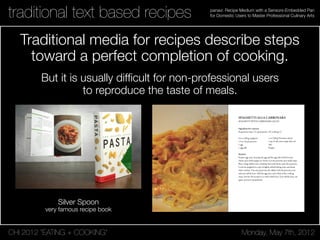 CHI 2012 “EATING + COOKING” Monday, May 7th, 2012
panavi: Recipe Medium with a Sensors-Embedded Pan
for Domestic Users to Master Professional Culinary Artstraditional text based recipes
Traditional media for recipes describe steps
toward a perfect completion of cooking.
Silver Spoon
very famous recipe book
SPAGHETTI ALLA CARBONARA
SPAGHETTI WITH CARBONARA SAUCE
Ingredient for 1 person
Preparation time: 15' (preparation: 10' cooking: 5')
14 oz (100 g) spaghetti
1.5 oz (45 g) pancetta
1 egg
1 egg yolk
Method
Prepare egg sauce, beating the egg and the egg yolk with Pecorino
cheese and a little pepper in a bowl. Cut the pancetta into small strips.
Place a large skillet onto a medium heat and slowly saute the pancetta.
Cook the spaghetti in a pot of lightly salted boiling water and drain
when al dente. Turn the pasta into the skillet with the pancetta, toss
and turn off the heat. Add the egg sauce and a little of the cooking
water. Stir for 30 seconds or so with a little heat. Turn off the heat, stir
again, and serve immediately.
1 oz (100 g) Pecorino cheese
1 tsp (5 ml) extra virgin olive oil
Salt
Pepper
But it is usually difﬁcult for non-professional users
to reproduce the taste of meals.
 