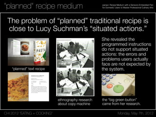 CHI 2012 “EATING + COOKING” Monday, May 7th, 2012
panavi: Recipe Medium with a Sensors-Embedded Pan
for Domestic Users to Master Professional Culinary Arts“planned” recipe medium
The problem of “planned” traditional recipe is
close to Lucy Suchman’s “situated actions.”
SPAGHETTI ALLA CARBONARA
SPAGHETTI WITH CARBONARA SAUCE
Ingredient for 1 person
Preparation time: 15' (preparation: 10' cooking: 5')
14 oz (100 g) spaghetti
1.5 oz (45 g) pancetta
1 egg
1 egg yolk
Method
Prepare egg sauce, beating the egg and the egg yolk with Pecorino
cheese and a little pepper in a bowl. Cut the pancetta into small strips.
Place a large skillet onto a medium heat and slowly saute the pancetta.
Cook the spaghetti in a pot of lightly salted boiling water and drain
when al dente. Turn the pasta into the skillet with the pancetta, toss
and turn off the heat. Add the egg sauce and a little of the cooking
water. Stir for 30 seconds or so with a little heat. Turn off the heat, stir
again, and serve immediately.
1 oz (100 g) Pecorino cheese
1 tsp (5 ml) extra virgin olive oil
Salt
Pepper
She revealed the
programmed instructions
do not support situated
actions: the errors and
problems users actually
face are not expected by
the system.
the “big green button”
came from her research.
ethnography research
about copy machine
“planned” text recipe
 