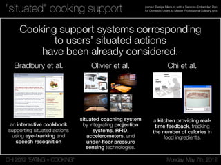 CHI 2012 “EATING + COOKING” Monday, May 7th, 2012
panavi: Recipe Medium with a Sensors-Embedded Pan
for Domestic Users to Master Professional Culinary Arts“situated” cooking support
Cooking support systems corresponding
to users’ situated actions
have been already considered.
Bradbury et al.
an interactive cookbook
supporting situated actions
using eye-tracking and
speech recognition
NATURAL INPUTS
eyeCOOK is designed specifically to use natural input
modalities: those that humans use in human to human, non
mediated communication [5]. To reduce the need for users
to provide explicit input, or change their behavior to
accommodate interface constraints, implicitly provided
attentional cues are observed and interpreted. We believe
that this approach improves the learnability and
intuitiveness of interfaces designed for novice users.
Voice Commands
eyeCOOK uses context-sensitive, localized grammars. This
allows more synonyms for a given speech recognition
command, reducing the chance of misinterpreting a word.
Eye Gaze Commands
When the user is in range of the eye tracker, eyeCOOK
substitutes the object of the user’s gaze for the word ‘this’
in a speech command. For example, ‘Define this’ will
trigger the define operation on the current eye gaze target.
Since current eye trackers are spatially fixed and offer
limited mobility to users, the user will not always be in a
location where eye tracker input is available. Our speech
grammar is designed so that system functionality is not
her/his task. To achieve this, we must
increase sensing capability [3], improve
coordination among appliances [5], and give
appliances the ability to affect the
environment [3,5].
Environmental Sensors
Temperature sensors used to keep track of the
status of the oven and the elements of the
stove can increase the system’s ability to
guide the user’s cooking experience and
could be synchronized with electronic timers.
Appliance Information Integration
Integrating knowledge of the environment
can result in improved functionality, taking
up less of the user’s time and effort. For
example, user recipe preferences, timing
constraints, as determined by the user’s
electronic schedule, and currently available
ingredients, communicated by food storage
areas, can be combined to suggest recipes.
As well, selecting a recipe can result in the
addition of necessary ingredients to an
electronic shopping list stored on the user’s
Personal Data Assistant (PDA).
Active Environmental Actions
The kitchen should not only be aware of its environment,
but it should also be able to affect it. Thus, it should be able
to take actions which increase efficiency, and reduce the
user’s action load, like automatically preheating an oven.
CONCLUSIONS
We have presented eyeCOOK, a gaze and speech enabled
multimodal Attentive User Interface. We have also
presented our vision of an Attentive Kitchen in which
appliances, informed by sensors, coordinate their behavior,
and have the capability to affect the environment. This can
reduce the user’s workload, and permit rationalizing
requests for user attention.
REFERENCES
1. Ju, W. et al. (2001). CounterActive: An Interactive
Cookbook for the Kitchen Counter. Extended Abstracts
of CHI 2001 (Seattle, April 2001) pp. 269-270
2. Norman, D. A. The Invisible Computer, MIT press,
1999
3. Schmidt, A. et al. How to Build Smart Appliances.
IEEE Personal Communications 8(4), August 2001.
pp. 66-71.
Figure 1. eyeCOOK in Page Display Mode
Interactive & Student Posters: Computers Everywhere CHI 2003: NEW HORIZONSPosters: Computers Everywhere CHI 2003: NEW HORIZONS
Olivier et al.
situated coaching system
by integrating projection
systems, RFID,
accelerometers, and
under-ﬂoor pressure
sensing technologies.
explore different configurations of sensor-dependent display
behavior significantly helps in the exploration and crafting of
design ideas. Figure 4 shows a prototype under development in
which the ambient displays (on the wall above the main worktop)
respond to the turning of the pages of a specially designed
cookbook. The cookbook has an RFID tag embedded in each page
allowing the kitchen to detect the page that the book is currently
open at. Responding to this, the ambient displays present relevant
food information and even personal media related to the recipe
and past times in the cook’s life when the corresponding meal was
prepared.
4.2 A design tool for users
Another significant challenge in designing pervasive computing
applications is the involvement with users in the design process.
We have conducted a number participatory design exercises
involving older users and found that a significant barrier to
exploring design concepts is adequately explaining the scope of
the technologies involved. By demonstrating simple mappings
between sensors and display in demonstration applications in the
Ambient Kitchen we have found that we can greatly improve lay
users' understanding of the potential functionality. For example,
figure 5 shows one such commonly used application in which
sample recipes are projected in response to the ingredients placed
on the bench. Traffic light indicators on the display also show
which of the recipes ingredients are in the kitchen’s cupboards.
Though a simple demonstration of how sensor data can be
mapped to information sources (and then to information displays)
our experience is that such illustrations can help users think about
both more mundane and adventurous (and useful) applications of
such “invisible” technologies.
Figure 5. The Ambient Kitchen has been used to facilitate
your
different people. For an
discussions and focus groups on the topic of pervasive
computing as part of a wider participatory design process
looking at ICT and nutrition for older people.
4.3 An observatory to collect sensor data
Realizing situated services that are responsive to both
actions and intentions requires significant development of activity
recognition algorithms themselves. As such, multi-sensor
benchmarks of everyday activities are not widely available, and as
part of our own research, and to support the research of
collaborators and the wider research community, we are
developing a number of such benchmarks by capturing data for
multiple subjects and activities, and hand annotating these
datasets. Activities range from gaze data for head pose tracking
algorithm development, primarily using video streams alone (see
figure 6), to naturalistic data sets relating to multi-step food
preparation for which RFID, accelerometer, pressure and video
data is collected and hand annotated.
4.4 An evaluation test bed
Evaluation means different things to
engineer the question is "does it work?" That is, are the functional
requirements met, does it complete certain tests accurately and
without failing. For the human factors engineer the question is
"does it perform a useful function in the context that it is intended
to be used". The latter question can only really be answered by
installing the technology in a range of real contexts. In the case of
kitchen technologies, this means real lived-in homes. Constraints
such as household routines and the different uses different
members of a family use different rooms for at different times can
be critical in the success or failure of home technologies. These
constraints are only really apparent in the context of real home
use. Laboratory-based facilities such as the ambient kitchen thus
are of limited use in this respect. However it is possible to use
them to do more limited evaluations of functional requirements
that still have face validity.
Figure 6. Simultaneously captured data from the embedde
y evaluations of this kind but we are
taken. Thus the teabags might be in a container on work surface,
d
cameras allows us to develop a benchmark for attention
detection algorithms based on tracking head pose and position
from multiple viewpoints.
We yet have to complete an
planning to do so. For example, we will use actors trained using
video recordings of people with dementia carrying out simple
kitchen tasks such as making a hot drink. These recordings were
made of people doing these tasks, which were of their own
choosing, in their own kitchens. The intention is to make initial
tests of algorithms to detect when these people need prompting
because they have made an error or stopped in the middle of the
task. It would be disorienting and therefore unrealistic to bring
people with dementia into the lab but these existing videos can be
used to configure the Ambient Kitchen to match the kitchen in the
video and then to get an actor to perform the sequence of actions
Figure 1. The Ambient Kitchen is a lab-based high fidelity
pervasive computing prototyping environment. The kitchen is
situated in the main research space in Culture Lab, Newcastle
University and uses modified IKEA units and standard
laminate flooring installed within a wooden structure (see top
figures). Significant care was taken that the underlying
technology is not apparent to the people using the kitchen –
even the wall projection is achieved using “up-lighter” style
projection onto mirrors below the overhead cabinets.
Figure 2. Sample off-the-shelf and custom technologies
integrated in the Ambient Kitchen: (a) 4 DLP projectors for
situated displays; (b) 4 Micaz zigbee motes and sensor
boards for object motion sensing; (c) 200 x custom capacitive
sensors for floor pressure measurement; (d) 8 Feig long
range RFID readers (and sample tag).
Figure 3. Using an RFID tagged control object the state of all
the Ambient Kitchen sensors can be examined on the main
display: floor pressure map (left); accelerometers (center-
top); RFID (center-bottom); and video feeds (right).
4. CASE STUDIES
The Ambient Kitchen has been developed to support a range of
research activities around the problem of providing situated
support for people with dementia, and situated services associated
with food planning, preparation and cooking. As a high fidelity
prototyping environment it allows us to support these activities in
a number of different ways, as an experimental space for
designers, for explaining new technologies to users, for collecting
sensor data in benchmark development for activity recognition
algorithms, and for the evaluation of complete solutions in a
naturalistic setting.
Figure 4. A current design scenario in which the pages of a
cookbook have integrated RFID tags. The workbench can
detect the current page and adapts the ambient display
according the page’s contents.
4.1 A design tool for designers
Developing design ideas for pervasive computing applications
usually requires a significant effort on the part of designers to
imagine what interacting in a fully instrumented environment
might be like. In our kitchen scenario, there are no keyboards,
mice or conventional input devices, and the ability to physically
Figure 1. The Ambient Kitchen is a lab-based high fidelity
pervasive computing prototyping environment. The kitchen is
situated in the main research space in Culture Lab, Newcastle
University and uses modified IKEA units and standard
laminate flooring installed within a wooden structure (see top
figures). Significant care was taken that the underlying
technology is not apparent to the people using the kitchen –
even the wall projection is achieved using “up-lighter” style
projection onto mirrors below the overhead cabinets.
Figure 2. Sample off-the-shelf and custom technologies
integrated in the Ambient Kitchen: (a) 4 DLP projectors for
situated displays; (b) 4 Micaz zigbee motes and sensor
boards for object motion sensing; (c) 200 x custom capacitive
sensors for floor pressure measurement; (d) 8 Feig long
range RFID readers (and sample tag).
Figure 3. Using an RFID tagged control object the state of all
the Ambient Kitchen sensors can be examined on the main
display: floor pressure map (left); accelerometers (center-
top); RFID (center-bottom); and video feeds (right).
4. CASE STUDIES
The Ambient Kitchen has been developed to support a range of
research activities around the problem of providing situated
support for people with dementia, and situated services associated
with food planning, preparation and cooking. As a high fidelity
prototyping environment it allows us to support these activities in
a number of different ways, as an experimental space for
designers, for explaining new technologies to users, for collecting
sensor data in benchmark development for activity recognition
algorithms, and for the evaluation of complete solutions in a
naturalistic setting.
Figure 4. A current design scenario in which the pages of a
cookbook have integrated RFID tags. The workbench can
detect the current page and adapts the ambient display
according the page’s contents.
4.1 A design tool for designers
Developing design ideas for pervasive computing applications
usually requires a significant effort on the part of designers to
imagine what interacting in a fully instrumented environment
might be like. In our kitchen scenario, there are no keyboards,
mice or conventional input devices, and the ability to physically
explore different configurations of sensor-dependent display
behavior significantly helps in the exploration and crafting of
design ideas. Figure 4 shows a prototype under development in
which the ambient displays (on the wall above the main worktop)
respond to the turning of the pages of a specially designed
cookbook. The cookbook has an RFID tag embedded in each page
allowing the kitchen to detect the page that the book is currently
open at. Responding to this, the ambient displays present relevant
food information and even personal media related to the recipe
and past times in the cook’s life when the corresponding meal was
prepared.
4.2 A design tool for users
Another significant challenge in designing pervasive computing
applications is the involvement with users in the design process.
We have conducted a number participatory design exercises
involving older users and found that a significant barrier to
exploring design concepts is adequately explaining the scope of
the technologies involved. By demonstrating simple mappings
between sensors and display in demonstration applications in the
Ambient Kitchen we have found that we can greatly improve lay
users' understanding of the potential functionality. For example,
figure 5 shows one such commonly used application in which
sample recipes are projected in response to the ingredients placed
on the bench. Traffic light indicators on the display also show
which of the recipes ingredients are in the kitchen’s cupboards.
Though a simple demonstration of how sensor data can be
mapped to information sources (and then to information displays)
our experience is that such illustrations can help users think about
both more mundane and adventurous (and useful) applications of
such “invisible” technologies.
Figure 5. The Ambient Kitchen has been used to facilitate
your
different people. For an
discussions and focus groups on the topic of pervasive
computing as part of a wider participatory design process
looking at ICT and nutrition for older people.
4.3 An observatory to collect sensor data
Realizing situated services that are responsive to both
actions and intentions requires significant development of activity
recognition algorithms themselves. As such, multi-sensor
benchmarks of everyday activities are not widely available, and as
part of our own research, and to support the research of
collaborators and the wider research community, we are
developing a number of such benchmarks by capturing data for
multiple subjects and activities, and hand annotating these
datasets. Activities range from gaze data for head pose tracking
algorithm development, primarily using video streams alone (see
figure 6), to naturalistic data sets relating to multi-step food
preparation for which RFID, accelerometer, pressure and video
data is collected and hand annotated.
4.4 An evaluation test bed
Evaluation means different things to
engineer the question is "does it work?" That is, are the functional
requirements met, does it complete certain tests accurately and
without failing. For the human factors engineer the question is
"does it perform a useful function in the context that it is intended
to be used". The latter question can only really be answered by
installing the technology in a range of real contexts. In the case of
kitchen technologies, this means real lived-in homes. Constraints
such as household routines and the different uses different
members of a family use different rooms for at different times can
be critical in the success or failure of home technologies. These
constraints are only really apparent in the context of real home
use. Laboratory-based facilities such as the ambient kitchen thus
are of limited use in this respect. However it is possible to use
them to do more limited evaluations of functional requirements
that still have face validity.
Figure 6. Simultaneously captured data from the embedde
y evaluations of this kind but we are
taken. Thus the teabags might be in a container on work surface,
d
cameras allows us to develop a benchmark for attention
detection algorithms based on tracking head pose and position
from multiple viewpoints.
We yet have to complete an
planning to do so. For example, we will use actors trained using
video recordings of people with dementia carrying out simple
kitchen tasks such as making a hot drink. These recordings were
made of people doing these tasks, which were of their own
choosing, in their own kitchens. The intention is to make initial
tests of algorithms to detect when these people need prompting
because they have made an error or stopped in the middle of the
task. It would be disorienting and therefore unrealistic to bring
people with dementia into the lab but these existing videos can be
used to configure the Ambient Kitchen to match the kitchen in the
video and then to get an actor to perform the sequence of actions
Chi et al.
a kitchen providing real-
time feedback, tracking
the number of calories in
food ingredients.
Enabling
Smart Kit
Copyright is held by the author/owner(s).
CHI 2007, April 28–May 3, 2007, San Jose, California, US
ACM 978-1-59593-642-4/07/0004.
Pei-yu (Peggy) Chi
National Taiwan University
1, Sec. 4, Roosevelt Rd.,
Taipei 106, Taiwan
peggychi@csie.org
Jen-hao Chen
National Taiwan University
1, Sec. 4, Roosevelt Rd.,
Taipei 106, Taiwan
r95922023@ntu.edu.tw
Hao-hua Chu
National Taiwan University
1, Sec. 4, Roosevelt Rd.,
Taipei 106, Taiwan
hchu@csie.ntu.edu.tw
Bing-Yu Chen
National Taiwan University
1, Sec. 4, Roosevelt Rd.,
Taipei 106, Taiwan
robin@ntu.edu.tw
LCD
display
smart
cabinet
figure 1. Smart Kitchen promotes
healthy cooking awareness and
cooking interaction to the cook.
smart
stove
smart
counter
CHI 2006 · Work-in-ProgressCHI 2007 • Work-in-Progress
To simu
on a hu
the food
time. W
the coun
an over
observe
testing o
food ing
RFID tag
After th
element
rule eng
activitie
Food ing
This inv
from a s
placed o
holding
up of a
figure 5
nutrition
overall in
For every container in the system,
the interface shows weight
information about food ingredients
the container has.
figure 4. Dialog window for asking
input the name of new food item in
the system.
CHI 2006 · Work-in-ProgressCHI 2007 • Work-in-Progress
 