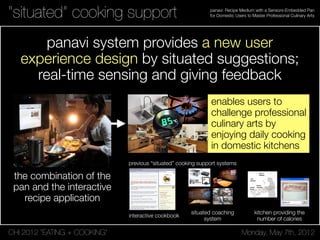 CHI 2012 “EATING + COOKING” Monday, May 7th, 2012
panavi: Recipe Medium with a Sensors-Embedded Pan
for Domestic Users to Master Professional Culinary Arts“situated” cooking support
panavi system provides a new user
experience design by situated suggestions;
real-time sensing and giving feedback
the combination of the
pan and the interactive
recipe application
enables users to
challenge professional
culinary arts by
enjoying daily cooking
in domestic kitchens
NATURAL INPUTS
eyeCOOK is designed specifically to use natural input
modalities: those that humans use in human to human, non
mediated communication [5]. To reduce the need for users
to provide explicit input, or change their behavior to
accommodate interface constraints, implicitly provided
attentional cues are observed and interpreted. We believe
that this approach improves the learnability and
intuitiveness of interfaces designed for novice users.
Voice Commands
eyeCOOK uses context-sensitive, localized grammars. This
allows more synonyms for a given speech recognition
command, reducing the chance of misinterpreting a word.
Eye Gaze Commands
her/his task. To achieve this, we must
increase sensing capability [3], improve
coordination among appliances [5], and give
appliances the ability to affect the
environment [3,5].
Environmental Sensors
Temperature sensors used to keep track of the
status of the oven and the elements of the
stove can increase the system’s ability to
guide the user’s cooking experience and
could be synchronized with electronic timers.
Appliance Information Integration
Integrating knowledge of the environment
can result in improved functionality, taking
up less of the user’s time and effort. For
example, user recipe preferences, timing
constraints, as determined by the user’s
electronic schedule, and currently available
ingredients, communicated by food storage
areas, can be combined to suggest recipes.
As well, selecting a recipe can result in the
addition of necessary ingredients to an
electronic shopping list stored on the user’s
Personal Data Assistant (PDA).
Active Environmental Actions
The kitchen should not only be aware of its environment,
but it should also be able to affect it. Thus, it should be able
to take actions which increase efficiency, and reduce the
user’s action load, like automatically preheating an oven.
CONCLUSIONS
We have presented eyeCOOK, a gaze and speech enabled
multimodal Attentive User Interface. We have also
presented our vision of an Attentive Kitchen in which
appliances, informed by sensors, coordinate their behavior,
and have the capability to affect the environment. This can
reduce the user’s workload, and permit rationalizing
requests for user attention.
Figure 1. eyeCOOK in Page Display Mode
Interactive & Student Posters: Computers Everywhere CHI 2003: NEW HORIZONSPosters: Computers Everywhere CHI 2003: NEW HORIZONS
explore different configurations of sensor-dependent display
behavior significantly helps in the exploration and crafting of
design ideas. Figure 4 shows a prototype under development in
which the ambient displays (on the wall above the main worktop)
respond to the turning of the pages of a specially designed
cookbook. The cookbook has an RFID tag embedded in each page
allowing the kitchen to detect the page that the book is currently
open at. Responding to this, the ambient displays present relevant
food information and even personal media related to the recipe
and past times in the cook’s life when the corresponding meal was
prepared.
4.2 A design tool for users
Another significant challenge in designing pervasive computing
applications is the involvement with users in the design process.
We have conducted a number participatory design exercises
involving older users and found that a significant barrier to
exploring design concepts is adequately explaining the scope of
the technologies involved. By demonstrating simple mappings
between sensors and display in demonstration applications in the
Ambient Kitchen we have found that we can greatly improve lay
users' understanding of the potential functionality. For example,
figure 5 shows one such commonly used application in which
sample recipes are projected in response to the ingredients placed
on the bench. Traffic light indicators on the display also show
which of the recipes ingredients are in the kitchen’s cupboards.
Though a simple demonstration of how sensor data can be
mapped to information sources (and then to information displays)
our experience is that such illustrations can help users think about
both more mundane and adventurous (and useful) applications of
such “invisible” technologies.
Figure 5. The Ambient Kitchen has been used to facilitate
your
different people. For an
discussions and focus groups on the topic of pervasive
computing as part of a wider participatory design process
looking at ICT and nutrition for older people.
4.3 An observatory to collect sensor data
Realizing situated services that are responsive to both
actions and intentions requires significant development of activity
recognition algorithms themselves. As such, multi-sensor
benchmarks of everyday activities are not widely available, and as
part of our own research, and to support the research of
collaborators and the wider research community, we are
developing a number of such benchmarks by capturing data for
multiple subjects and activities, and hand annotating these
datasets. Activities range from gaze data for head pose tracking
algorithm development, primarily using video streams alone (see
figure 6), to naturalistic data sets relating to multi-step food
preparation for which RFID, accelerometer, pressure and video
data is collected and hand annotated.
4.4 An evaluation test bed
Evaluation means different things to
engineer the question is "does it work?" That is, are the functional
requirements met, does it complete certain tests accurately and
without failing. For the human factors engineer the question is
"does it perform a useful function in the context that it is intended
to be used". The latter question can only really be answered by
installing the technology in a range of real contexts. In the case of
kitchen technologies, this means real lived-in homes. Constraints
such as household routines and the different uses different
members of a family use different rooms for at different times can
be critical in the success or failure of home technologies. These
constraints are only really apparent in the context of real home
use. Laboratory-based facilities such as the ambient kitchen thus
are of limited use in this respect. However it is possible to use
them to do more limited evaluations of functional requirements
that still have face validity.
Figure 6. Simultaneously captured data from the embedde
y evaluations of this kind but we are
taken. Thus the teabags might be in a container on work surface,
d
cameras allows us to develop a benchmark for attention
detection algorithms based on tracking head pose and position
from multiple viewpoints.
We yet have to complete an
planning to do so. For example, we will use actors trained using
video recordings of people with dementia carrying out simple
kitchen tasks such as making a hot drink. These recordings were
made of people doing these tasks, which were of their own
choosing, in their own kitchens. The intention is to make initial
tests of algorithms to detect when these people need prompting
because they have made an error or stopped in the middle of the
task. It would be disorienting and therefore unrealistic to bring
people with dementia into the lab but these existing videos can be
used to configure the Ambient Kitchen to match the kitchen in the
video and then to get an actor to perform the sequence of actions
Figure 1. The Ambient Kitchen is a lab-based high fidelity
pervasive computing prototyping environment. The kitchen is
situated in the main research space in Culture Lab, Newcastle
University and uses modified IKEA units and standard
laminate flooring installed within a wooden structure (see top
figures). Significant care was taken that the underlying
technology is not apparent to the people using the kitchen –
even the wall projection is achieved using “up-lighter” style
projection onto mirrors below the overhead cabinets.
Figure 2. Sample off-the-shelf and custom technologies
integrated in the Ambient Kitchen: (a) 4 DLP projectors for
situated displays; (b) 4 Micaz zigbee motes and sensor
boards for object motion sensing; (c) 200 x custom capacitive
sensors for floor pressure measurement; (d) 8 Feig long
range RFID readers (and sample tag).
Figure 3. Using an RFID tagged control object the state of all
the Ambient Kitchen sensors can be examined on the main
display: floor pressure map (left); accelerometers (center-
top); RFID (center-bottom); and video feeds (right).
4. CASE STUDIES
The Ambient Kitchen has been developed to support a range of
research activities around the problem of providing situated
support for people with dementia, and situated services associated
with food planning, preparation and cooking. As a high fidelity
prototyping environment it allows us to support these activities in
a number of different ways, as an experimental space for
designers, for explaining new technologies to users, for collecting
sensor data in benchmark development for activity recognition
algorithms, and for the evaluation of complete solutions in a
naturalistic setting.
Figure 4. A current design scenario in which the pages of a
cookbook have integrated RFID tags. The workbench can
detect the current page and adapts the ambient display
according the page’s contents.
4.1 A design tool for designers
Developing design ideas for pervasive computing applications
usually requires a significant effort on the part of designers to
imagine what interacting in a fully instrumented environment
might be like. In our kitchen scenario, there are no keyboards,
mice or conventional input devices, and the ability to physically
Figure 1. The Ambient Kitchen is a lab-based high fidelity
pervasive computing prototyping environment. The kitchen is
situated in the main research space in Culture Lab, Newcastle
University and uses modified IKEA units and standard
laminate flooring installed within a wooden structure (see top
figures). Significant care was taken that the underlying
technology is not apparent to the people using the kitchen –
even the wall projection is achieved using “up-lighter” style
projection onto mirrors below the overhead cabinets.
Figure 2. Sample off-the-shelf and custom technologies
integrated in the Ambient Kitchen: (a) 4 DLP projectors for
situated displays; (b) 4 Micaz zigbee motes and sensor
boards for object motion sensing; (c) 200 x custom capacitive
sensors for floor pressure measurement; (d) 8 Feig long
range RFID readers (and sample tag).
Figure 3. Using an RFID tagged control object the state of all
the Ambient Kitchen sensors can be examined on the main
display: floor pressure map (left); accelerometers (center-
top); RFID (center-bottom); and video feeds (right).
4. CASE STUDIES
The Ambient Kitchen has been developed to support a range of
research activities around the problem of providing situated
support for people with dementia, and situated services associated
with food planning, preparation and cooking. As a high fidelity
prototyping environment it allows us to support these activities in
a number of different ways, as an experimental space for
designers, for explaining new technologies to users, for collecting
sensor data in benchmark development for activity recognition
algorithms, and for the evaluation of complete solutions in a
naturalistic setting.
Figure 4. A current design scenario in which the pages of a
cookbook have integrated RFID tags. The workbench can
detect the current page and adapts the ambient display
according the page’s contents.
4.1 A design tool for designers
Developing design ideas for pervasive computing applications
usually requires a significant effort on the part of designers to
imagine what interacting in a fully instrumented environment
might be like. In our kitchen scenario, there are no keyboards,
mice or conventional input devices, and the ability to physically
explore different configurations of sensor-dependent display
behavior significantly helps in the exploration and crafting of
design ideas. Figure 4 shows a prototype under development in
which the ambient displays (on the wall above the main worktop)
respond to the turning of the pages of a specially designed
cookbook. The cookbook has an RFID tag embedded in each page
allowing the kitchen to detect the page that the book is currently
open at. Responding to this, the ambient displays present relevant
food information and even personal media related to the recipe
and past times in the cook’s life when the corresponding meal was
prepared.
4.2 A design tool for users
Another significant challenge in designing pervasive computing
applications is the involvement with users in the design process.
We have conducted a number participatory design exercises
involving older users and found that a significant barrier to
exploring design concepts is adequately explaining the scope of
the technologies involved. By demonstrating simple mappings
between sensors and display in demonstration applications in the
Ambient Kitchen we have found that we can greatly improve lay
users' understanding of the potential functionality. For example,
figure 5 shows one such commonly used application in which
sample recipes are projected in response to the ingredients placed
on the bench. Traffic light indicators on the display also show
which of the recipes ingredients are in the kitchen’s cupboards.
Though a simple demonstration of how sensor data can be
mapped to information sources (and then to information displays)
our experience is that such illustrations can help users think about
both more mundane and adventurous (and useful) applications of
such “invisible” technologies.
Figure 5. The Ambient Kitchen has been used to facilitate
your
different people. For an
discussions and focus groups on the topic of pervasive
computing as part of a wider participatory design process
looking at ICT and nutrition for older people.
4.3 An observatory to collect sensor data
Realizing situated services that are responsive to both
actions and intentions requires significant development of activity
recognition algorithms themselves. As such, multi-sensor
benchmarks of everyday activities are not widely available, and as
part of our own research, and to support the research of
collaborators and the wider research community, we are
developing a number of such benchmarks by capturing data for
multiple subjects and activities, and hand annotating these
datasets. Activities range from gaze data for head pose tracking
algorithm development, primarily using video streams alone (see
figure 6), to naturalistic data sets relating to multi-step food
preparation for which RFID, accelerometer, pressure and video
data is collected and hand annotated.
4.4 An evaluation test bed
Evaluation means different things to
engineer the question is "does it work?" That is, are the functional
requirements met, does it complete certain tests accurately and
without failing. For the human factors engineer the question is
"does it perform a useful function in the context that it is intended
to be used". The latter question can only really be answered by
installing the technology in a range of real contexts. In the case of
kitchen technologies, this means real lived-in homes. Constraints
such as household routines and the different uses different
members of a family use different rooms for at different times can
be critical in the success or failure of home technologies. These
constraints are only really apparent in the context of real home
use. Laboratory-based facilities such as the ambient kitchen thus
are of limited use in this respect. However it is possible to use
them to do more limited evaluations of functional requirements
that still have face validity.
Figure 6. Simultaneously captured data from the embedde
y evaluations of this kind but we are
taken. Thus the teabags might be in a container on work surface,
d
cameras allows us to develop a benchmark for attention
detection algorithms based on tracking head pose and position
from multiple viewpoints.
We yet have to complete an
planning to do so. For example, we will use actors trained using
video recordings of people with dementia carrying out simple
kitchen tasks such as making a hot drink. These recordings were
made of people doing these tasks, which were of their own
choosing, in their own kitchens. The intention is to make initial
tests of algorithms to detect when these people need prompting
because they have made an error or stopped in the middle of the
task. It would be disorienting and therefore unrealistic to bring
people with dementia into the lab but these existing videos can be
used to configure the Ambient Kitchen to match the kitchen in the
video and then to get an actor to perform the sequence of actions
Enabling N
Smart Kitch
Copyright is held by the author/owner(s).
CHI 2007, April 28–May 3, 2007, San Jose, California, USA.
ACM 978-1-59593-642-4/07/0004.
Pei-yu (Peggy) Chi
National Taiwan University
1, Sec. 4, Roosevelt Rd.,
Taipei 106, Taiwan
peggychi@csie.org
Jen-hao Chen
National Taiwan University
1, Sec. 4, Roosevelt Rd.,
Taipei 106, Taiwan
r95922023@ntu.edu.tw
Hao-hua Chu
National Taiwan University
1, Sec. 4, Roosevelt Rd.,
Taipei 106, Taiwan
hchu@csie.ntu.edu.tw
Bing-Yu Chen
National Taiwan University
1, Sec. 4, Roosevelt Rd.,
Taipei 106, Taiwan
robin@ntu.edu.tw
LCD
display
smart
cabinet
figure 1. Smart Kitchen promotes
healthy cooking awareness and
cooking interaction to the cook.
smart
stove
smart
counter
CHI 2006 · Work-in-ProgressCHI 2007 • Work-in-Progress
To simula
on a hum
the food
time. Wh
the count
an overhe
observer
testing ot
food ingr
RFID tags
After the
elements
rule engin
activities
Food ingr
This invo
from a st
placed on
holding th
up of a se
figure 4. Dialog window for asking
input the name of new food item in
the system.
CHI 2006 · Work-in-ProgressCHI 2007 • Work-in-Progress
interactive cookbook
situated coaching
system
kitchen providing the
number of calories
previous “situated” cooking support systems
 
