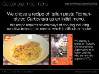 CHI 2012 “EATING + COOKING” Monday, May 7th, 2012
panavi: Recipe Medium with a Sensors-Embedded Pan
for Domestic Users to Master Professional Culinary ArtsCarbonara: initial menu
We chose a recipe of Italian pasta Roman-
styled Carbonara as an initial menu.
this recipe requires several ways of cooking including
sensitive temperature control, which is difﬁcult to master.
We quoted a
recipe of Tsutomu
Ochiai a famous
Japanese chef of
Italian cuisines
who sometimes
appears in TV.
 