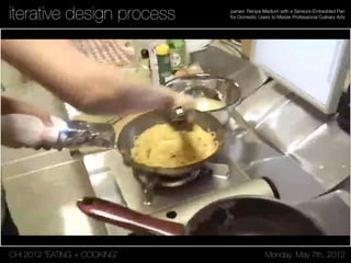 CHI 2012 “EATING + COOKING” Monday, May 7th, 2012
panavi: Recipe Medium with a Sensors-Embedded Pan
for Domestic Users to Master Professional Culinary Artsiterative design process
 