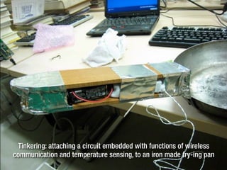 Tinkering: attaching a circuit embedded with functions of wireless
communication and temperature sensing, to an iron made fry-ing pan
 