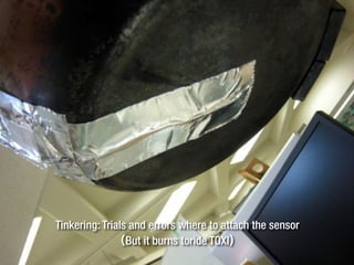 Tinkering: Trials and errors where to attach the sensor
（But it burns toride TOXI）
 