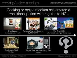 CHI 2012 “EATING + COOKING” Monday, May 7th, 2012
panavi: Recipe Medium with a Sensors-Embedded Pan
for Domestic Users to Master Professional Culinary Artscooking/recipe medium
Cooking or recipe medium has entered a
transitional period with regards to HCI.
Silver Spoon
text based recipe book
The French Chef
TV show
Vita Craft IHIQ
automatically cooking system product
Digital Thermometer Frying Pan
product
Personal Trainer: Cooking
by NINTENDO
 