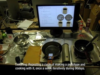 Tinkering: Repeating a cycle of making a prototype and
cooking with it, once a week iteratively during 90days.
 