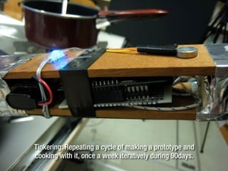 Tinkering: Repeating a cycle of making a prototype and
cooking with it, once a week iteratively during 90days.
 