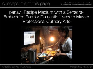 CHI 2012 “EATING + COOKING” Monday, May 7th, 2012
panavi: Recipe Medium with a Sensors-Embedded Pan
for Domestic Users to Master Professional Culinary Artsconcept: title of this paper
panavi: Recipe Medium with a Sensors-
Embedded Pan for Domestic Users to Master
Professional Culinary Arts
 