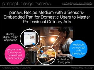 CHI 2012 “EATING + COOKING” Monday, May 7th, 2012
panavi: Recipe Medium with a Sensors-Embedded Pan
for Domestic Users to Master Professional Culinary Artsconcept: design overview
panavi: Recipe Medium with a Sensors-
Embedded Pan for Domestic Users to Master
Professional Culinary Arts
display:
digital recipe
application
sensors-
embedded
frying pan
wirelessly
connected
with
the display
programmed
the ways of
professional
chef’s cooking
 