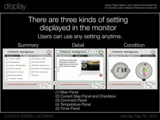 CHI 2012 “EATING + COOKING” Monday, May 7th, 2012
panavi: Recipe Medium with a Sensors-Embedded Pan
for Domestic Users to Master Professional Culinary Artsdisplay
Figure 5. Three Kinds of Setting Displayed in the Monitor; (a) Summary, (b) Detail, (c) Condition / Name of each Area [See, (b)]; (b-1) Main Panel,
(b-2) Current Step Panel and Checkbox, (b-3) Comment Panel, (b-4) Temperature Panel, (b-5) Timer Panel
elapsed time, and the timer of boiling the pasta, which is also
a supplemental function to Condition mode.
IMPLEMENTATION & ARCHITECTURE
panavi system mainly consists of three parts; the special
the projector. Actuators, LEDs and vibration motors are
embedded in the handle, controlled by the signals from the
computer system via MOXA-B.
Display and Computer
There are three kinds of setting
displayed in the monitor
(1) Main Panel
(2) Current Step Panel and Checkbox
(3) Comment Panel
(4) Temperature Panel
(5) Timer Panel
Summary Detail Condition
Users can use any setting anytime.
 