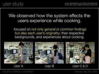 CHI 2012 “EATING + COOKING” Monday, May 7th, 2012
panavi: Recipe Medium with a Sensors-Embedded Pan
for Domestic Users to Master Professional Culinary Artsuser study
focused on not only general or common ﬁndings
but also each user’s originality; their respective
backgrounds, and experiences about cooking.
We observed how the system effects the
users experience while cooking.
User A User B User C & D
 