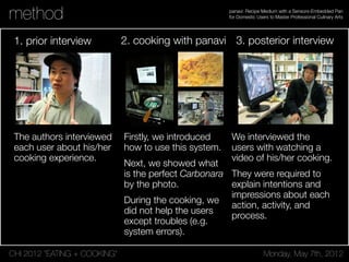 CHI 2012 “EATING + COOKING” Monday, May 7th, 2012
panavi: Recipe Medium with a Sensors-Embedded Pan
for Domestic Users to Master Professional Culinary Artsmethod
1. prior interview 2. cooking with panavi 3. posterior interview
The authors interviewed
each user about his/her
cooking experience.
Firstly, we introduced
how to use this system.
Next, we showed what
is the perfect Carbonara
by the photo.
During the cooking, we
did not help the users
except troubles (e.g.
system errors).
We interviewed the
users with watching a
video of his/her cooking.
They were required to
explain intentions and
impressions about each
action, activity, and
process.
 