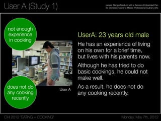 CHI 2012 “EATING + COOKING” Monday, May 7th, 2012
panavi: Recipe Medium with a Sensors-Embedded Pan
for Domestic Users to Master Professional Culinary Arts
User A
User A (Study 1)
UserA: 23 years old male
He has an experience of living
on his own for a brief time,
but lives with his parents now.
Although he has tried to do
basic cookings, he could not
make well.
As a result, he does not do
any cooking recently.
not enough
experience
in cooking
does not do
any cooking
recently
 