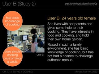 CHI 2012 “EATING + COOKING” Monday, May 7th, 2012
panavi: Recipe Medium with a Sensors-Embedded Pan
for Domestic Users to Master Professional Culinary Arts
User B
User B (Study 2)
User B: 24 years old female
She lives with her parents and
gives some help to their
cooking. They have interests in
food and cooking, and hold
their own home garden.
Raised in such a family
environment, she has basic
knowledge of cooking, but has
not had a chance to challenge
authentic menus.
has basic
knowledge
of cooking
does simple
cooking
once or twice
a week.
 