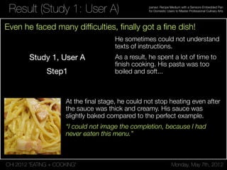 CHI 2012 “EATING + COOKING” Monday, May 7th, 2012
panavi: Recipe Medium with a Sensors-Embedded Pan
for Domestic Users to Master Professional Culinary ArtsResult (Study 1: User A)
He sometimes could not understand
texts of instructions.
As a result, he spent a lot of time to
ﬁnish cooking. His pasta was too
boiled and soft...
At the ﬁnal stage, he could not stop heating even after
the sauce was thick and creamy. His sauce was
slightly baked compared to the perfect example.
“I could not image the completion, because I had
never eaten this menu.”
Even he faced many difﬁculties, ﬁnally got a ﬁne dish!
 