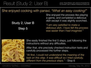 CHI 2012 “EATING + COOKING” Monday, May 7th, 2012
panavi: Recipe Medium with a Sensors-Embedded Pan
for Domestic Users to Master Professional Culinary ArtsResult (Study 2: User B)
She enjoyed the process like playing
a game, and completed a delicious
dish except it was slightly scorched.
“I am very satisﬁed to make a
delicious dish. I have felt the process
was easier than I had imagined.”
She easily ﬁnished the ﬁrst 5 steps, just following the
instructions without any difﬁculties.
After that, she precisely checked instruction texts and
carefully processed the further steps.
“At ﬁrst, I could not understand the meaning of the
task on this step. It was difﬁcult so I tried carefully,
different from the previous steps.” - Step 6
She enjoyed cooking with panavi. “What an easy cooking!”
 