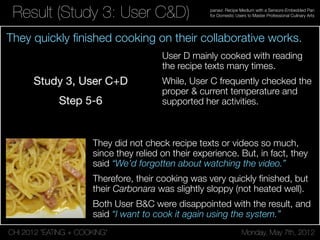 CHI 2012 “EATING + COOKING” Monday, May 7th, 2012
panavi: Recipe Medium with a Sensors-Embedded Pan
for Domestic Users to Master Professional Culinary ArtsResult (Study 3: User C&D)
User D mainly cooked with reading
the recipe texts many times.
While, User C frequently checked the
proper & current temperature and
supported her activities.
They did not check recipe texts or videos so much,
since they relied on their experience. But, in fact, they
said “We’d forgotten about watching the video.”
Therefore, their cooking was very quickly ﬁnished, but
their Carbonara was slightly sloppy (not heated well).
Both User B&C were disappointed with the result, and
said “I want to cook it again using the system.”
They quickly ﬁnished cooking on their collaborative works.
 