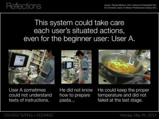 CHI 2012 “EATING + COOKING” Monday, May 7th, 2012
panavi: Recipe Medium with a Sensors-Embedded Pan
for Domestic Users to Master Professional Culinary ArtsReﬂections
This system could take care
each user’s situated actions,
even for the beginner user: User A.
User A sometimes
could not understand
texts of instructions.
He could keep the proper
temperature and did not
failed at the last stage.
He did not know
how to prepare
pasta...
 
