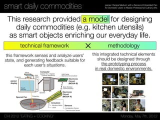 CHI 2012 “EATING + COOKING” Monday, May 7th, 2012
panavi: Recipe Medium with a Sensors-Embedded Pan
for Domestic Users to Master Professional Culinary Artssmart daily commodities
This research provided a model for designing
daily commodities (e.g. kitchen utensils)
as smart objects enriching our everyday life.
Figure 5. Three Kinds of Setting Displayed in the Monitor; (a) Summary, (b) Detail, (c) Condition / Name of each Area [See, (b)]; (b-1) Main Panel,
(b-2) Current Step Panel and Checkbox, (b-3) Comment Panel, (b-4) Temperature Panel, (b-5) Timer Panel
elapsed time, and the timer of boiling the pasta, which is also
a supplemental function to Condition mode.
IMPLEMENTATION & ARCHITECTURE
panavi system mainly consists of three parts; the special
kitchen utensil (frying-pan) with embedded sensors and
actuators, the display system connecting the computer with
the touch monitor and the projection system, and the software
system showing cooking sequence information (Figure 6).
panavi
display
Computer
(panavi OS + Original
Cooking Sequence)
Electronic
Circuit
(MOXA-B)
Electronic
Circuit
(MOXA-A)
Actuators
Xbee Wireless
Communication
Sensors
Thermocouple Sensor
Acceleration Sensor
Vibration Motor
LEDs
USB Cable
(Serial Communication)VGA
Cable
Mirror
Projector
Speaker
Projection
Touch
Monitor
Special Pan
Figure 6. System Architecture
the projector. Actuators, LEDs and vibration motors are
embedded in the handle, controlled by the signals from the
computer system via MOXA-B.
Display and Computer
The computer is connected with ‘panavi display’ packaging
touch panel monitor and projector, and ‘panavi OS’ with
the ‘Original Cooking Sequence’ works as an Adobe Flash
application on the computer (as shown in Figure 6). The
panavi OS displays the instructions by analyzing the sensors’
degrees against parameters programed in the system.
Original Cooking Sequence
The original cooking sequence models the recipe of
Carbonara, consisting of videos and photos in addition to
the general text recipes. For the panavi OS, this cooking
sequence was reconstructed by the development team and its
procedure is divided into 13 steps (as shown in Table 2). Each
step is programmed with settings; temperature, sounds, and
vibrations settings etc. (as shown in Table 1).
Preparing Pasta (Table 2, Step 1-4) When the checkbox
of the Step 1 is touched, the elapse time counter from the
beginning (See, Figure 5-5) starts. The normal cooking time
is set to 20 minutes. When Step 4 is checked, the pasta timer
technical framework methodology
this framework senses and analyze users’
state, and generating feedback suitable for
each user’s situations.
this integrated technical elements
should be designed through
the prototyping process
in real domestic environments.
×
 