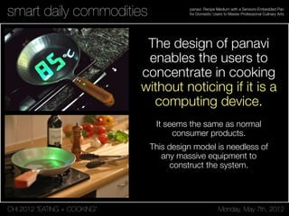 CHI 2012 “EATING + COOKING” Monday, May 7th, 2012
panavi: Recipe Medium with a Sensors-Embedded Pan
for Domestic Users to Master Professional Culinary Artssmart daily commodities
The design of panavi
enables the users to
concentrate in cooking
without noticing if it is a
computing device.
It seems the same as normal
consumer products.
This design model is needless of
any massive equipment to
construct the system.
 