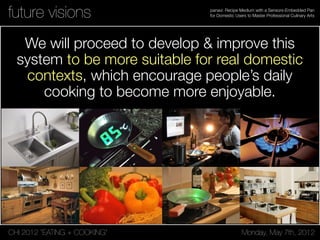 CHI 2012 “EATING + COOKING” Monday, May 7th, 2012
panavi: Recipe Medium with a Sensors-Embedded Pan
for Domestic Users to Master Professional Culinary Artsfuture visions
We will proceed to develop & improve this
system to be more suitable for real domestic
contexts, which encourage people’s daily
cooking to become more enjoyable.
 