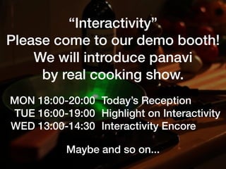“Interactivity”
Please come to our demo booth!
We will introduce panavi
by real cooking show.
MON 18:00-20:00
TUE 16:00-19:00
WED 13:00-14:30
Today’s Reception
Highlight on Interactivity
Interactivity Encore
Maybe and so on...
 