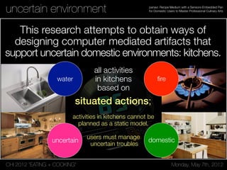 CHI 2012 “EATING + COOKING” Monday, May 7th, 2012
panavi: Recipe Medium with a Sensors-Embedded Pan
for Domestic Users to Master Professional Culinary Artsuncertain environment
This research attempts to obtain ways of
designing computer mediated artifacts that
support uncertain domestic environments: kitchens.
ﬁrewater
uncertain domestic
situated actions;
all activities
in kitchens
based on
activities in kitchens cannot be
planned as a static model.
users must manage
uncertain troubles
 