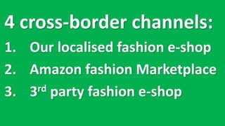 4 cross-border	channels:
1. Our	localised fashion	e-shop
2. Amazon	fashion	Marketplace
3. 3rd party	fashion	e-shop
 