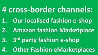 4 cross-border	channels:
1. Our	localised fashion	e-shop
2. Amazon	fashion	Marketplace
3. 3rd party	fashion	e-shop
4. Other	Fashion	eMarketplaces
 
