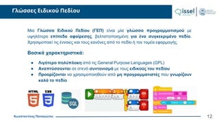 Κωνσταντίνος Παναγιώτου
Γλώσσες Ειδικού Πεδίου
12
Μια Γλώσσα Ειδικού Πεδίου (ΓΕΠ) είναι μία γλώσσα προγραμματισμού με
υψηλότερο επίπεδο αφαίρεσης, βελτιστοποιημένη για ένα συγκεκριμένο πεδίο.
Χρησιμοποιεί τις έννοιες και τους κανόνες από το πεδίο ή τον τομέα εφαρμογής.
Βασικά χαρακτηριστικά:
● Λιγότερο πολύπλοκη από τις General Purpose Languages (GPL)
● Αναπτύσσονται σε στενό συντονισμό με τους ειδικούς του πεδίου
● Προορίζονται να χρησιμοποιηθούν από μη προγραμματιστές που γνωρίζουν
καλά το πεδίο
 