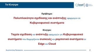 Κωνσταντίνος Παναγιώτου
Το Κίνητρο
2
Πρόβλημα:
Πολυπλοκότητα σχεδίασης και ανάπτυξης εφαρμογών σε
Κυβερνοφυσικά συστήματα
Κίνητρο:
Ταχεία σχεδίαση και ανάπτυξη εφαρμογών για Κυβερνοφυσικά
συστήματα που διαχειρίζονται συσκευές και ρομποτικά συστήματα σε
Edge και Cloud
 