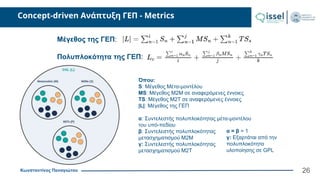 Κωνσταντίνος Παναγιώτου
Concept-driven Ανάπτυξη ΓΕΠ - Metrics
Μέγεθος της ΓΕΠ:
Όπου:
S: Μέγεθος Μέτα-μοντέλου
ΜS: Μέγεθος M2M σε αναφερόμενες έννοιες
TS: Μέγεθος M2T σε αναφερόμενες έννοιες
|L|: Μέγεθος της ΓΕΠ
α: Συντελεστής πολυπλοκότητας μέτα-μοντέλου
του υπό-πεδίου
β: Συντελεστής πολυπλοκότητας
μετασχηματισμού Μ2Μ
γ: Συντελεστής πολυπλοκότητας
μετασχηματισμού Μ2Τ
Πολυπλοκότητα της ΓΕΠ:
α = β = 1
γ: Εξαρτάται από την
πολυπλοκότητα
υλοποίησης σε GPL
26
 
