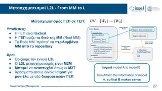 Κωνσταντίνος Παναγιώτου
Μετασχηματισμοί L2L - From MM to L
Μετασχηματισμός ΓΕΠ σε ΓΕΠ:
Υποθέσεις:
● Η ΓΕΠ είναι textual
● Η ΓΕΠ ορίζει το δικό της ΜΜ (Root MM)
● Το Root MM “πρέπει” να περιλαμβάνει
ΜΜ από το repository
Άρα:
● Ορίζουμε την έννοια L2L
● Ο L2L μετασχηματισμός είναι M2M
● Μπορεί να αναπτυχθεί όπως οι M2T
● Χρησιμοποιείται η έννοια Import για
μοντέλα μεταξύ διαφορετικών ΓΕΠ
27
Import model A to model B:
Use/Attach the information of model
A, so that B makes sense
 