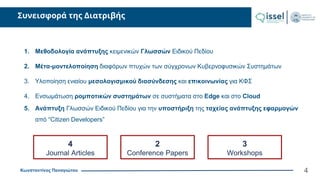 Κωνσταντίνος Παναγιώτου
Συνεισφορά της Διατριβής
4
1. Μεθοδολογία ανάπτυξης κειμενικών Γλωσσών Ειδικού Πεδίου
2. Μέτα-μοντελοποίηση διαφόρων πτυχών των σύγχρονων Κυβερνοφυσικών Συστημάτων
3. Υλοποίηση ενιαίου μεσολογισμικού διασύνδεσης και επικοινωνίας για ΚΦΣ
4. Ενσωμάτωση ρομποτικών συστημάτων σε συστήματα στο Edge και στο Cloud
5. Ανάπτυξη Γλωσσών Ειδικού Πεδίου για την υποστήριξη της ταχείας ανάπτυξης εφαρμογών
από “Citizen Developers”
4
Journal Articles
2
Conference Papers
3
Workshops
 