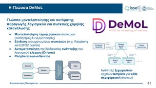 Κωνσταντίνος Παναγιώτου
Η Γλώσσα DeMoL
41
Γλώσσα μοντελοποίησης και αυτόματης
παραγωγής λογισμικού για συσκευές χαμηλής
κατανάλωσης
● Μοντελοποίηση περιφερειακών συσκευών
(αισθητήρες & ενεργοποιητές)
● Σύνθεση ενσωματωμένων συσκευών (π.χ. Raspberry
και ESP32 boards)
● Αυτοματοποίηση της διαδικασίας ανάπτυξης του
λογισμικού ελέγχου (Drivers)
● Peripherals-as-a-Service
Ανάπτυξη ξεχωριστών
αρχείων template για κάθε
περιφερειακή συσκευή
 