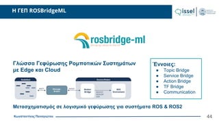 Κωνσταντίνος Παναγιώτου
H ΓΕΠ ROSBridgeML
44
Γλώσσα Γεφύρωσης Ρομποτικών Συστημάτων
με Edge και Cloud
Έννοιες:
● Topic Bridge
● Service Bridge
● Action Bridge
● TF Bridge
● Communication
Μετασχηματισμός σε λογισμικό γεφύρωσης για συστήματα ROS & ROS2
 