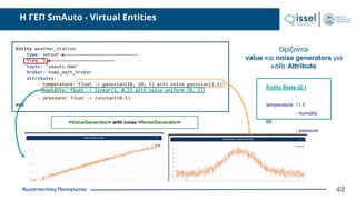 Κωνσταντίνος Παναγιώτου
H ΓΕΠ SmAuto - Virtual Entities
48
Ορίζονται
value και noise generators για
κάθε Attribute
Entity weather_station
type: sensor
freq: 5
topic: "smauto.bme"
broker: home_mqtt_broker
attributes:
- temperature: float -> gaussian(10, 20, 5) with noise gaussian(1,1)
- humidity: float -> linear(1, 0.2) with noise uniform (0, 1)
- pressure: float -> constant(0.5)
end
<ValueGenerator> with noise <NoiseGenerator>
Entity State @ t
-
temperature: 11.5
- humidity:
65
- pressure:
0.5
 