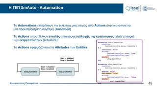 Κωνσταντίνος Παναγιώτου
H ΓΕΠ SmAuto - Automation
49
Τα Automations επιτρέπουν την εκτέλεση μιας σειράς από Actions όταν ικανοποιείται
μια προκαθορισμένη συνθήκη (Condition)
Τα Actions αποστέλλουν εντολές (messages) αλλαγής της κατάστασης (state change)
των ενεργοποιητών (actuators).
Τα Actions εφαρμόζονται στα Attributes των Entities.
Automation start_humidifier
condition:
bedroom_humidity_sensor.humidity >
0.6
continuous: false
actions:
- bedroom_humidifier.power: true
- bedroom_humidifier.timer: -1
starts:
- stop_humidifier
end
Automation stop_humidifier
condition:
bedroom_humidity_sensor.humidity <
0.3
enabled: false
continuous: false
actions:
- bedroom_humidifier.power: false
starts:
- start_humidifier
end
start_humidifier stop_humidifier
Start -> disabled
Stop -> enabled
Start -> enabled
Stop -> disabled
 