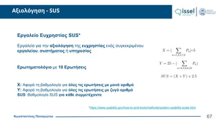 Κωνσταντίνος Παναγιώτου
Αξιολόγηση - SUS
67
Εργαλείο Ευχρηστίας SUS*
Εργαλείο για την αξιολόγηση της ευχρηστίας ενός συγκεκριμένου
εργαλείου, συστήματος ή υπηρεσίας
Ερωτηματολόγιο με 10 Ερωτήσεις
Χ: Αφορά τη βαθμολογία για όλες τις ερωτήσεις με μονό αριθμό
Υ: Αφορά τη βαθμολογία για όλες τις ερωτήσεις με ζυγό αριθμό
SUS: Βαθμολογία SUS για κάθε συμμετέχοντα
*https://www.usability.gov/how-to-and-tools/methods/system-usability-scale.html
 