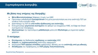 Κωνσταντίνος Παναγιώτου
Συμπεράσματα Διατριβής
78
Με βάση τους στόχους της διατριβής:
● Μέτα-Μοντελοποιήσαμε διάφορες πτυχές των ΚΦΣ
● Προτείναμε μεθοδολογία Concept-driven στη μέτα-μοντελοποίηση και στην ανάπτυξη ΓΕΠ για
σύνθετα πολυ-επίπεδα πεδία
● Διασπάσαμε τις ΓΕΠ σε υπό-πεδία εξειδίκευσης και ανάπτυξης
● Ενσωματώσαμε ρομποτικά συστήματα στο φάσμα των σύγχρονων ΚΦΣ, σε Edge και Cloud
συστήματα και πλατφόρμες
● Αξιολογήσαμε την προτεινόμενη μεθοδολογία μέσα από Workshops με σημαντικό αριθμό
χρηστών
Τι πετύχαμε:
● Επιτάχυνση της διαδικασίας σχεδίασης και ανάπτυξης ΚΦΣ
● Αύξηση της παραγωγικότητας ανάπτυξης εφαρμογών
● Δημιουργία ΓΕΠ υψηλού επιπέδου (εφαρμογής), ιδανικές για την ανάπτυξη από μη ειδικούς
● Αποδόμηση του προβλήματος σε ΓΕΠ μικρής πολυπλοκότητας
 