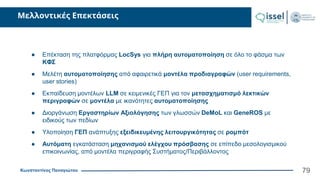 Κωνσταντίνος Παναγιώτου
Μελλοντικές Επεκτάσεις
79
● Επέκταση της πλατφόρμας LocSys για πλήρη αυτοματοποίηση σε όλο το φάσμα των
ΚΦΣ
● Μελέτη αυτοματοποίησης από αφαιρετικά μοντέλα προδιαγραφών (user requirements,
user stories)
● Εκπαίδευση μοντέλων LLM σε κειμενικές ΓΕΠ για τον μετασχηματισμό λεκτικών
περιγραφών σε μοντέλα με ικανότητες αυτοματοποίησης
● Διοργάνωση Εργαστηρίων Αξιολόγησης των γλωσσών DeMoL και GeneROS με
ειδικούς των πεδίων
● Υλοποίηση ΓΕΠ ανάπτυξης εξειδικευμένης λειτουργικότητας σε ρομπότ
● Αυτόματη εγκατάσταση μηχανισμού ελέγχου πρόσβασης σε επίπεδο μεσολογισμικού
επικοινωνίας, από μοντέλα περιγραφής Συστήματος/Περιβάλλοντος
 