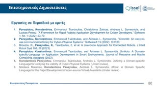 Κωνσταντίνος Παναγιώτου
Επιστημονικές Δημοσιεύσεις
80
Εργασίες σε Περιοδικά με κριτές
1. Panayiotou, Konstantinos, Emmanouil Tsardoulias, Christoforos Zolotas, Andreas L. Symeonidis, and
Loukas Petrou. ”A Framework for Rapid Robotic Application Development for Citizen Developers.” Software
1, no. 1 (2022): 53-79.
2. Panayiotou, Konstantinos, Emmanouil Tsardoulias, and Andreas L. Symeonidis. ”Commlib: An easy-to-
use communication library for Cyber–Physical Systems.” SoftwareX 19 (2022): 101180
3. Brouzos, R., Panayiotou, K., Tsardoulias, E. et al. A Low-Code Approach for Connected Robots. J Intell
Robot Syst 108, 28 (2023)
4. Panayiotou Konstantinos, Emmanouil Tsardoulias, and Andreas L. Symeonidis. SmAuto: A Domain-
specific-Language for Application Development in Smart Environments. Journal of Pervasive and Mobile
Computing, Accepted (2023).
5. Konstantinos Panayiotou, Emmanouil Tsardoulias, Andreas L. Symeonidis, Defining a Domain-specific
Language for verifying the validity of Cyber-Physical Systems (Under review)
6. Nikolaos Malamas, Konstantinos Panayiotou, Andreas L. Symeonidis, dFlow: A Domain Specific
Language for the Rapid Development of open-source Virtual Assistants (Under review)
 
