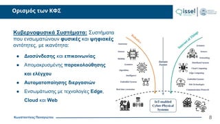 Κωνσταντίνος Παναγιώτου
Ορισμός των ΚΦΣ
8
Κυβερνοφυσικά Συστήματα: Συστήματα
που ενσωματώνουν φυσικές και ψηφιακές
οντότητες, με ικανότητα:
● Διασύνδεσης και επικοινωνίας
● Απομακρυσμένης παρακολούθησης
και ελέγχου
● Αυτοματοποίησης διεργασιών
● Ενσωμάτωσης με τεχνολογίες Edge,
Cloud και Web
 