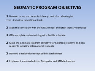 GEOMATIC PROGRAM OBJECTIVES
 Develop robust and interdisciplinary curriculum allowing for
cross - industrial educational tracks
 Align the curriculum with the GTCM model and latest industry demands
 Offer complete online training with flexible schedule
 Make the Geomatic Program attractive for Colorado residents and non
residents including international students
 Develop a nationwide recognized research center
 Implement a research-driven Geospatial and STEM education

 