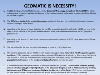 GEOMATIC IS NECESSITY!


In 2010, the Department of Labor developed new Geospatial Technology Competency Model (GTCM) in which
the geospatial profession was described as one of the most demanding and growing professions in United States
for the next 10 years



The GTCM sets standards for geospatial education and clearly describes the need of well educated engineers,
analysts, managers and scientists



According to the Bureau of Labor Statistics, the need for geospatial specialists will rise by 20,483 per year in the
next 10 years, and due to the growth and replacement needs, the overall demand will be 54,787 geospatial
professionals



According to the Bureau of Labor Statistics regarding Geospatial profession, in 2010, there was a need of 33,800
geospatial jobs



The job outlook for the next ten years is increasing at a rate of 21%-35% per year



The National Geospatial Agency (NGA) recently published a report titled "Future U.S. Workforce for Geospatial
Intelligence". The report was prepared in collaboration with The National Academies of Science and Engineering,
The Institute of Medicine and The National Research Council. This report clearly and definitively outline the
geospatial industry as one of the most demanded professions in the next ten years



A recent landmark study by the National Academy of Sciences (NAS) states: "US institutions of higher learning
are not educating enough qualified graduates in the Geospatial disciplines such as Photogrammetry, Geodesy,
Cartography, and GPS to meet needs specifically for the Workforce of the Future". This is even more important
for new interdisciplinary professions which will require a substantial spatial education and knowledge

 
